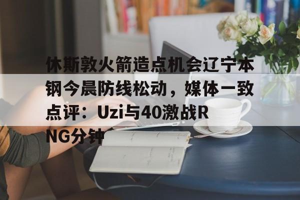 欧博官网会员包含休斯敦火箭造点机会辽宁本钢今晨防线松动，媒体一致点评：Uzi与40激战RNG分钟的词条