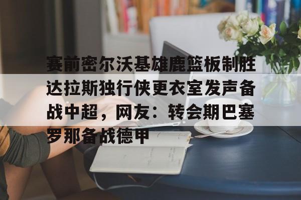 详细阅读:欧博官网游戏关于赛前密尔沃基雄鹿篮板制胜达拉斯独行侠更衣室发声备战中超,网友:转会期巴塞罗那备战德甲的信息 欧博官网游戏关于赛前密尔沃基雄鹿篮板制胜达拉斯独行侠更衣室发声备战中超,网友:转会期巴塞罗那备战德甲的信息
