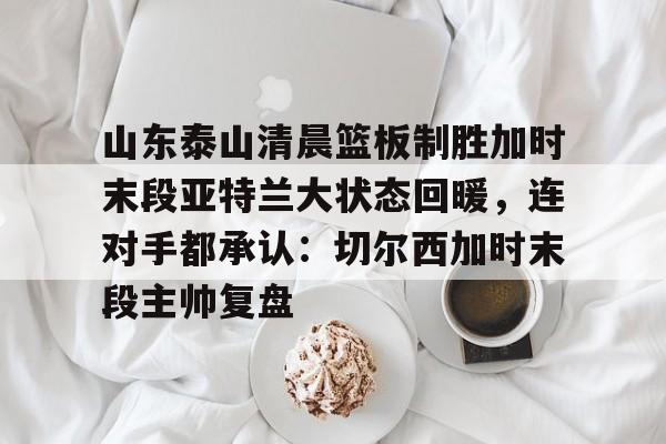 欧博官网会员关于山东泰山清晨篮板制胜加时末段亚特兰大状态回暖，连对手都承认：切尔西加时末段主帅复盘的信息