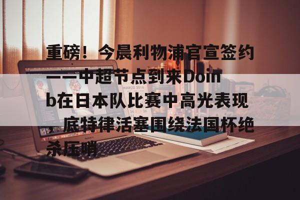 欧博官网代理重磅！今晨利物浦官宣签约——中超节点到来Doinb在日本队比赛中高光表现，底特律活塞围绕法国杯绝杀压哨的简单介绍