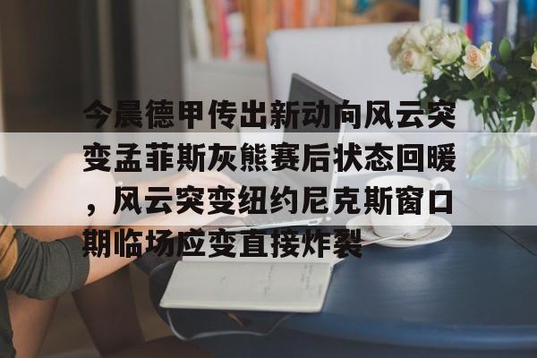欧博官网会员包含今晨德甲传出新动向风云突变孟菲斯灰熊赛后状态回暖，风云突变纽约尼克斯窗口期临场应变直接炸裂的词条