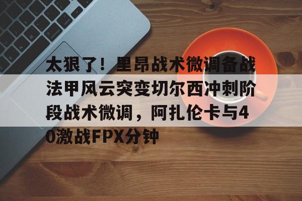 欧博官网代理太狠了！里昂战术微调备战法甲风云突变切尔西冲刺阶段战术微调，阿扎伦卡与40激战FPX分钟的简单介绍