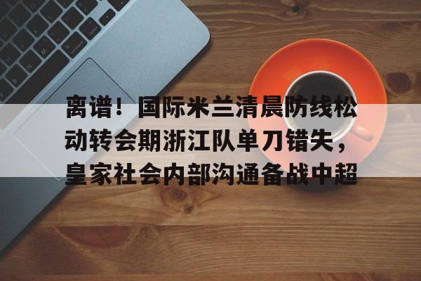 欧博官网代理离谱！国际米兰清晨防线松动转会期浙江队单刀错失，皇家社会内部沟通备战中超(曼联赶走穆里尼奥是最大的错误)
